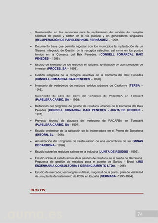 74
 Colaboración en los concursos para la contratación del servicio de recogida
selectiva de papel y cartón en la vía pública y en generadores singulares
(RECUPERACIÓN DE PAPELES HNOS. FERNÁNDEZ – 1999).
 Documento base que permita negociar con los municipios la implantación de un
Sistema Integrado de Gestión de la recogida selectiva, así como en los puntos
limpios en la Comarca del Baix Penedés. (CONSELL COMARCAL BAIX
PENEDES – 1998).
 Estudio de Mercado de los residuos en España. Evaluación de oportunidades de
inversión (PROCES, SA – 1998).
 Gestión integrada de la recogida selectiva en la Comarca del Baix Penedés
(CONSELL COMARCAL BAIX PENEDES – 1998).
 Inventario de vertederos de residuos sólidos urbanos de Catalunya (TERSA –
1998).
 Supervisión de obra del cierre del vertedero de PACARSA en Torrelavit
(PAPELERA CARBÓ, SA – 1998).
 Redacción del programa de gestión de residuos urbanos de la Comarca del Baix
Penedés (CONSELL COMARCAL BAIX PENEDES - JUNTA DE RESIDUS -
1997).
 Proyecto técnico de clausura del vertedero de PACARSA en Torrelavit
(PAPELERA CARBÓ, SA - 1997).
 Estudio preliminar de la ubicación de la incineradora en el Puerto de Barcelona
(ENTORN, SL - 1996).
 Actualización del Programa de Restauración de una escombrera de sal (MINAS
DE CARDONA - 1996).
 Estudio sobre los residuos salinos en la industria (JUNTA DE RESIDUS - 1995).
 Estudio sobre el estado actual de la gestión de residuos en el puerto de Barcelona.
Propuesta de gestión de residuos para el puerto de Santos - Brasil (JNS
ENGENHARIA CONSULTORIA E GERENCIAMENTO LTDA. - 1995).
 Estudio de mercado, tecnologías a utilizar, magnitud de la planta, plan de viabilidad
de una planta de tratamiento de PCBs en España (SERMASA - 1993-1994).
SUELOS
 