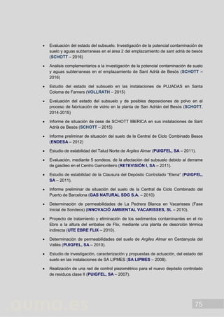75
 Evaluación del estado del subsuelo. Investigación de la potencial contaminación de
suelo y aguas subterraneas en el àrea 2 del emplazamiento de sant adrià de besós
(SCHOTT – 2016)
 Analisis complementarios a la investigación de la potencial contaminación de suelo
y aguas subterraneas en el emplazamiento de Sant Adrià de Besòs (SCHOTT –
2016)
 Estudio del estado del subsuelo en las instalaciones de PUJADAS en Santa
Coloma de Farners (VOLLRATH – 2015)
 Evaluación del estado del subsuelo y de posibles deposiciones de polvo en el
proceso de fabricación de vidrio en la planta de San Adrián del Besós (SCHOTT,
2014-2015)
 Informe de situación de cese de SCHOTT IBERICA en sus instalaciones de Sant
Adrià de Besòs (SCHOTT – 2015)
 Informe preliminar de situación del suelo de la Central de Ciclo Combinado Besos
(ENDESA – 2012)
 Estudio de estabilidad del Talud Norte de Argiles Almar (PUIGFEL, SA – 2011).
 Evaluación, mediante 5 sondeos, de la afectación del subsuelo debido al derrame
de gasóleo en el Centro Gamoniteiro (RETEVISIÓN I, SA – 2011).
 Estudio de estabilidad de la Clausura del Depósito Controlado “Elena” (PUIGFEL,
SA – 2011).
 Informe preliminar de situación del suelo de la Central de Ciclo Combinado del
Puerto de Barcelona (GAS NATURAL SDG S.A. – 2010)
 Determinación de permeabilidades de La Pedrera Blanca en Vacarisses (Fase
Inicial de Sondeos) (INNOVACIÓ AMBIENTAL VACARISSES, SL – 2010).
 Proyecto de tratamiento y eliminación de los sedimentos contaminantes en el río
Ebro a la altura del embalse de Flix, mediante una planta de desorción térmica
indirecta (UTE EBRE FLIX – 2010).
 Determinación de permeabilidades del suelo de Argiles Almar en Cerdanyola del
Vallès (PUIGFEL, SA – 2010).
 Estudio de investigación, caracterización y propuestas de actuación, del estado del
suelo en las instalaciones de SA LIPMES (SA LIPMES – 2008).
 Realización de una red de control piezométrico para el nuevo depósito controlado
de residuos clase II (PUIGFEL, SA – 2007).
 