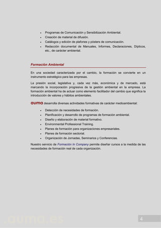 4
 Programas de Comunicación y Sensibilización Ambiental.
 Creación de material de difusión.
 Catálogos y edición de plafones y pósters de comunicación.
 Redacción documental de Manuales, Informes, Declaraciones, Dípticos,
etc., de carácter ambiental.
Formación Ambiental
En una sociedad caracterizada por el cambio, la formación se convierte en un
instrumento estratégico para las empresas.
La presión social, legislativa y, cada vez más, económica y de mercado, está
marcando la incorporación progresiva de la gestión ambiental en la empresa. La
formación ambiental ha de actuar como elemento facilitador del cambio que significa la
introducción de valores y hábitos ambientales.
auma desarrolla diversas actividades formativas de carácter medioambiental:
 Detección de necesidades de formación.
 Planificación y desarrollo de programas de formación ambiental.
 Diseño y elaboración de material formativo.
 Environmental Professional Training.
 Planes de formación para organizaciones empresariales.
 Planes de formación sectorial.
 Organización de Jornadas, Seminarios y Conferencias.
Nuestro servicio de Formación In Company permite diseñar cursos a la medida de las
necesidades de formación real de cada organización.
 