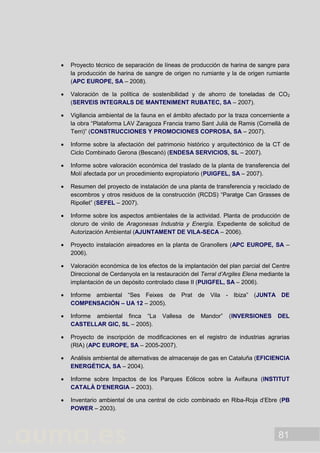 81
 Proyecto técnico de separación de líneas de producción de harina de sangre para
la producción de harina de sangre de origen no rumiante y la de origen rumiante
(APC EUROPE, SA – 2008).
 Valoración de la política de sostenibilidad y de ahorro de toneladas de CO2
(SERVEIS INTEGRALS DE MANTENIMENT RUBATEC, SA – 2007).
 Vigilancia ambiental de la fauna en el ámbito afectado por la traza concerniente a
la obra “Plataforma LAV Zaragoza Francia tramo Sant Julià de Ramis (Cornellà de
Terri)” (CONSTRUCCIONES Y PROMOCIONES COPROSA, SA – 2007).
 Informe sobre la afectación del patrimonio histórico y arquitectónico de la CT de
Ciclo Combinado Gerona (Bescanó) (ENDESA SERVICIOS, SL – 2007).
 Informe sobre valoración económica del traslado de la planta de transferencia del
Molí afectada por un procedimiento expropiatorio (PUIGFEL, SA – 2007).
 Resumen del proyecto de instalación de una planta de transferencia y reciclado de
escombros y otros residuos de la construcción (RCDS) “Paratge Can Grasses de
Ripollet” (SEFEL – 2007).
 Informe sobre los aspectos ambientales de la actividad. Planta de producción de
cloruro de vinilo de Aragonesas Industria y Energía. Expediente de solicitud de
Autorización Ambiental (AJUNTAMENT DE VILA-SECA – 2006).
 Proyecto instalación aireadores en la planta de Granollers (APC EUROPE, SA –
2006).
 Valoración económica de los efectos de la implantación del plan parcial del Centre
Direccional de Cerdanyola en la restauración del Terral d’Argiles Elena mediante la
implantación de un depósito controlado clase II (PUIGFEL, SA – 2006).
 Informe ambiental “Ses Feixes de Prat de Vila - Ibiza” (JUNTA DE
COMPENSACIÓN – UA 12 – 2005).
 Informe ambiental finca “La Vallesa de Mandor” (INVERSIONES DEL
CASTELLAR GIC, SL – 2005).
 Proyecto de inscripción de modificaciones en el registro de industrias agrarias
(RIA) (APC EUROPE, SA – 2005-2007).
 Análisis ambiental de alternativas de almacenaje de gas en Cataluña (EFICIENCIA
ENERGÉTICA, SA – 2004).
 Informe sobre Impactos de los Parques Eólicos sobre la Avifauna (INSTITUT
CATALÀ D’ENERGIA – 2003).
 Inventario ambiental de una central de ciclo combinado en Riba-Roja d’Ebre (PB
POWER – 2003).
 