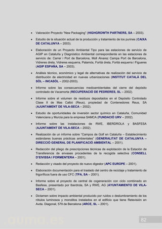 82
 Valoración Proyecto “New Packaging” (HIGHGROWTH PARTNERS, SA – 2003).
 Estudio de la situación actual de la producción y tratamiento de los purines (CAIXA
DE CATALUNYA – 2003).
 Elaboración de un Proyecto Ambiental Tipo para las estaciones de servicio de
AGIP en Cataluña y Diagnóstico Ambiental correspondiente en las estaciones de
servicio de: Carrer i Port de Barcelona, Moll Alvarez Campa Port de Barcelona,
Vidreres dreta, Vidreres esquerra, Palamós, Fortià dreta, Fortià esquerra i Figueres
(AGIP ESPAÑA, SA – 2003).
 Análisis técnico, económico y legal de alternativas de realización del servicio de
distribución de electricidad en nuevas urbanizaciones (INSTITUT CATALÀ DEL
SÒL – INCASÒL – 2002-2003).
 Informe sobre las consecuencias medioambientales del cierre del depósito
controlado de Vacamorta (RECUPERACIÓ DE PEDRERES, SL – 2002).
 Informe sobre el volumen de residuos depositados en el Depósito Controlado
Clase II de Mas Calbó (Reus), propiedad de Contenedores Reus, SA
(AJUNTAMENT DE VILA-SECA – 2002).
 Estudio de oportunidades de inversión sector químico en Cataluña, Comunidad
Valenciana y Murcia para la empresa SAMCA (FUNDACIÓ URV – 2002).
 Informe sobre las instalaciones de RWE, IBERDROLA y BASFESA
(AJUNTAMENT DE VILA-SECA – 2002).
 Realización de un informe sobre “Campos de Golf en Cataluña – Establecimiento
estándares buenas prácticas ambientales” (GENERALITAT DE CATALUNYA –
DIRECCIÓ GENERAL DE PLANIFICACIÓ AMBIENTAL – 2001).
 Redacción del pliego de prescripciones técnicas de explotación de la Estación de
Transferencia de envases procedentes de la recogida selectiva (CONSELL
D’EIVISSA I FORMENTERA – 2001).
 Redacción y visado del proyecto de nuevo digestor (APC EUROPE – 2001).
 Elaboración documentación para el traslado del centro de reciclaje y tratamiento de
frigoríficos fuera de uso CFC (TPA, SA – 2001).
 Informe sobre el proyecto de central de cogeneración con ciclo combinado en
Basfesa, presentado por Iberdrola, SA y RWE, AG (AYUNTAMIENTO DE VILA-
SECA – 2001).
 Dictamen sobre impacto ambiental producido por ruidos o deslumbramiento de los
rótulos luminosos y monolitos instalados en el edificio que tiene Retevisión en
Avda. Diagonal, 579 de Barcelona (ARCE, SL – 2001).
 