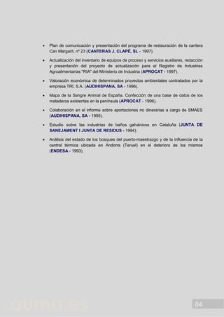 84
 Plan de comunicación y presentación del programa de restauración de la cantera
Can Margarit, nº 23 (CANTERAS J. CLAPÉ, SL - 1997).
 Actualización del inventario de equipos de proceso y servicios auxiliares, redacción
y presentación del proyecto de actualización para el Registro de Industrias
Agroalimentarias "RIA" del Ministerio de Industria (APROCAT - 1997).
 Valoración económica de determinados proyectos ambientales contratados por la
empresa TRI, S.A. (AUDIHISPANA, SA - 1996).
 Mapa de la Sangre Animal de España. Confección de una base de datos de los
mataderos existentes en la península (APROCAT - 1996).
 Colaboración en el informe sobre aportaciones no dinerarias a cargo de SMAES
(AUDIHISPANA, SA - 1995).
 Estudio sobre las industrias de baños galvánicos en Cataluña (JUNTA DE
SANEJAMENT I JUNTA DE RESIDUS - 1994).
 Análisis del estado de los bosques del puerto-maestrazgo y de la influencia de la
central térmica ubicada en Andorra (Teruel) en el deterioro de los mismos
(ENDESA - 1993).
 