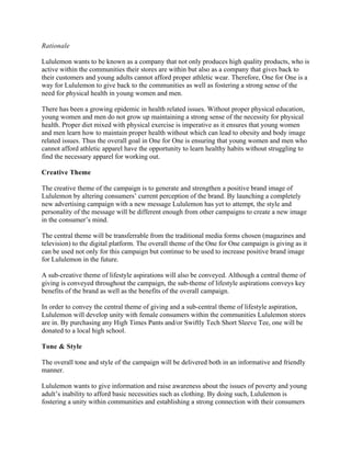 Rationale
Lululemon wants to be known as a company that not only produces high quality products, who is
active within the communities their stores are within but also as a company that gives back to
their customers and young adults cannot afford proper athletic wear. Therefore, One for One is a
way for Lululemon to give back to the communities as well as fostering a strong sense of the
need for physical health in young women and men.
There has been a growing epidemic in health related issues. Without proper physical education,
young women and men do not grow up maintaining a strong sense of the necessity for physical
health. Proper diet mixed with physical exercise is imperative as it ensures that young women
and men learn how to maintain proper health without which can lead to obesity and body image
related issues. Thus the overall goal in One for One is ensuring that young women and men who
cannot afford athletic apparel have the opportunity to learn healthy habits without struggling to
find the necessary apparel for working out.
Creative Theme
The creative theme of the campaign is to generate and strengthen a positive brand image of
Lululemon by altering consumers’ current perception of the brand. By launching a completely
new advertising campaign with a new message Lululemon has yet to attempt, the style and
personality of the message will be different enough from other campaigns to create a new image
in the consumer’s mind.
The central theme will be transferrable from the traditional media forms chosen (magazines and
television) to the digital platform. The overall theme of the One for One campaign is giving as it
can be used not only for this campaign but continue to be used to increase positive brand image
for Lululemon in the future.
A sub-creative theme of lifestyle aspirations will also be conveyed. Although a central theme of
giving is conveyed throughout the campaign, the sub-theme of lifestyle aspirations conveys key
benefits of the brand as well as the benefits of the overall campaign.
In order to convey the central theme of giving and a sub-central theme of lifestyle aspiration,
Lululemon will develop unity with female consumers within the communities Lululemon stores
are in. By purchasing any High Times Pants and/or Swiftly Tech Short Sleeve Tee, one will be
donated to a local high school.
Tone & Style
The overall tone and style of the campaign will be delivered both in an informative and friendly
manner.
Lululemon wants to give information and raise awareness about the issues of poverty and young
adult’s inability to afford basic necessities such as clothing. By doing such, Lululemon is
fostering a unity within communities and establishing a strong connection with their consumers
 