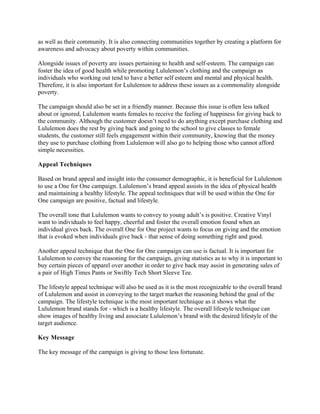 as well as their community. It is also connecting communities together by creating a platform for
awareness and advocacy about poverty within communities.
Alongside issues of poverty are issues pertaining to health and self-esteem. The campaign can
foster the idea of good health while promoting Lululemon’s clothing and the campaign as
individuals who working out tend to have a better self esteem and mental and physical health.
Therefore, it is also important for Lululemon to address these issues as a commonality alongside
poverty.
The campaign should also be set in a friendly manner. Because this issue is often less talked
about or ignored, Lululemon wants females to receive the feeling of happiness for giving back to
the community. Although the customer doesn’t need to do anything except purchase clothing and
Lululemon does the rest by giving back and going to the school to give classes to female
students, the customer still feels engagement within their community, knowing that the money
they use to purchase clothing from Lululemon will also go to helping those who cannot afford
simple necessities.
Appeal Techniques
Based on brand appeal and insight into the consumer demographic, it is beneficial for Lululemon
to use a One for One campaign. Lululemon’s brand appeal assists in the idea of physical health
and maintaining a healthy lifestyle. The appeal techniques that will be used within the One for
One campaign are positive, factual and lifestyle.
The overall tone that Lululemon wants to convey to young adult’s is positive. Creative Vinyl
want to individuals to feel happy, cheerful and foster the overall emotion found when an
individual gives back. The overall One for One project wants to focus on giving and the emotion
that is evoked when individuals give back - that sense of doing something right and good.
Another appeal technique that the One for One campaign can use is factual. It is important for
Lululemon to convey the reasoning for the campaign, giving statistics as to why it is important to
buy certain pieces of apparel over another in order to give back may assist in generating sales of
a pair of High Times Pants or Swiftly Tech Short Sleeve Tee.
The lifestyle appeal technique will also be used as it is the most recognizable to the overall brand
of Lululemon and assist in conveying to the target market the reasoning behind the goal of the
campaign. The lifestyle technique is the most important technique as it shows what the
Lululemon brand stands for - which is a healthy lifestyle. The overall lifestyle technique can
show images of healthy living and associate Lululemon’s brand with the desired lifestyle of the
target audience.
Key Message
The key message of the campaign is giving to those less fortunate.
 