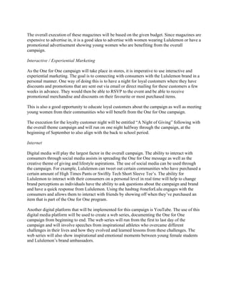 The overall execution of these magazines will be based on the given budget. Since magazines are
expensive to advertise in, it is a good idea to advertise with women wearing Lululemon or have a
promotional advertisement showing young women who are benefiting from the overall
campaign.
Interactive / Experiential Marketing
As the One for One campaign will take place in stores, it is imperative to use interactive and
experiential marketing. The goal is to connecting with consumers with the Lululemon brand in a
personal manner. One way of doing this is to have a night for loyal customers where they have
discounts and promotions that are sent out via email or direct mailing for these customers a few
weeks in advance. They would then be able to RSVP to the event and be able to receive
promotional merchandise and discounts on their favourite or most purchased items.
This is also a good opportunity to educate loyal customers about the campaign as well as meeting
young women from their communities who will benefit from the One for One campaign.
The execution for the loyalty customer night will be entitled “A Night of Giving” following with
the overall theme campaign and will run on one night halfway through the campaign, at the
beginning of September to also align with the back to school period.
Internet
Digital media will play the largest factor in the overall campaign. The ability to interact with
consumers through social media assists in spreading the One for One message as well as the
creative theme of giving and lifestyle aspirations. The use of social media can be used through
the campaign. For example, Lululemon can tweet out certain communities who have purchased a
certain amount of High Times Pants or Swiftly Tech Short Sleeve Tee’s. The ability for
Lululemon to interact with their consumers on a personal level in real time will help to change
brand perceptions as individuals have the ability to ask questions about the campaign and brand
and have a quick response from Lululemon. Using the hashtag #oneforLulu engages with the
consumers and allows them to interact with friends by showing off when they’ve purchased an
item that is part of the One for One program.
Another digital platform that will be implemented for this campaign is YouTube. The use of this
digital media platform will be used to create a web series, documenting the One for One
campaign from beginning to end. The web series will run from the first to last day of the
campaign and will involve speeches from inspirational athletes who overcame different
challenges in their lives and how they evolved and learned lessons from these challenges. The
web series will also show inspirational and emotional moments between young female students
and Lululemon’s brand ambassadors.
	
	
 
