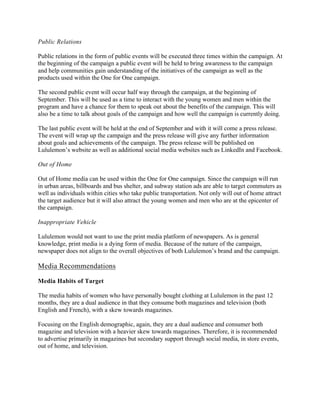 Public Relations
Public relations in the form of public events will be executed three times within the campaign. At
the beginning of the campaign a public event will be held to bring awareness to the campaign
and help communities gain understanding of the initiatives of the campaign as well as the
products used within the One for One campaign.
The second public event will occur half way through the campaign, at the beginning of
September. This will be used as a time to interact with the young women and men within the
program and have a chance for them to speak out about the benefits of the campaign. This will
also be a time to talk about goals of the campaign and how well the campaign is currently doing.
The last public event will be held at the end of September and with it will come a press release.
The event will wrap up the campaign and the press release will give any further information
about goals and achievements of the campaign. The press release will be published on
Lululemon’s website as well as additional social media websites such as LinkedIn and Facebook.
Out of Home
Out of Home media can be used within the One for One campaign. Since the campaign will run
in urban areas, billboards and bus shelter, and subway station ads are able to target commuters as
well as individuals within cities who take public transportation. Not only will out of home attract
the target audience but it will also attract the young women and men who are at the epicenter of
the campaign.
Inappropriate Vehicle
Lululemon would not want to use the print media platform of newspapers. As is general
knowledge, print media is a dying form of media. Because of the nature of the campaign,
newspaper does not align to the overall objectives of both Lululemon’s brand and the campaign.
Media Recommendations
Media Habits of Target
The media habits of women who have personally bought clothing at Lululemon in the past 12
months, they are a dual audience in that they consume both magazines and television (both
English and French), with a skew towards magazines.
Focusing on the English demographic, again, they are a dual audience and consumer both
magazine and television with a heavier skew towards magazines. Therefore, it is recommended
to advertise primarily in magazines but secondary support through social media, in store events,
out of home, and television.
 
