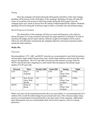 Timing
Since the campaign will launch during the third quarter and follow a blitz style strategy,
spending will be heavier in the initial phase of the campaign. Spending will taper off when Q3
comes to an end but will increase in following months during the third quarter when the
campaign picks up to check in and see how the initiative helped/impacted the students. Moderate
spending will occur during the in between stage to follow a reminder style advertising strategy.
Reach/Frequency/Continuity
The initial phase of the campaign will focus on reach and frequency as the objective
during this phase is to create awareness and attract the target audience to Lululemon. In order to
maximize the budget and all media vehicles, different weight levels (flights) will be used to
effectively and efficiently communicate the campaign objectives and ensure maximum impact
among the target audience.
Media Mix
Television
Recommendation: CTV, ABC, and HGTV networks are recommended to reach both the primary
and secondary target markets because they share similar target audiences and can provide a mass
reach to the population. The CTV and ABC networks provide national coverage while the
HGTV network provides a targeting in a niche market that encompasses the primary target
market of 35-49 years olds.
Network Show Weekly GRP Total GRP Timing Flight
CTV Grey’s
Anatomy
130 1170 Q3
Prime Time
(6-9pm)
9 Wks
ABC How To Get
Away With
Murder
130 1170 Q3
Prime Time
(6-9pm)
9 Wks
HGTV House of
Bryan
130 1170 Q3
Prime Time
(6-9pm)
9 Wks
While exact rates for the mentioned networks above are unavailable, it is recommended that $3-4
million of the overall $5 million budget be put towards television. This is because higher rating
points are recommended to be purchased due to the short nature of the campaign. Additionally,
spots during prime time are recommended which will be more expensive since it is during
primetime.
 