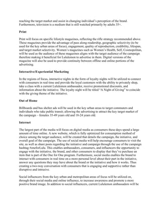 reaching the target market and assist in changing individual’s perception of the brand.
Furthermore, television is a medium that is still watched primarily by adults 35+.
Print
Print will focus on specific lifestyle magazines, reflecting the rifle strategy recommended above.
These magazines provide the advantage of pass along readership, geographic selectivity (to be
used for the key urban areas of focus), engagement, quality of reproduction, credibility, lifespan,
and target market selectivity. Women’s magazines such as Women’s Health, Self, Cosmopolitan,
will be used as the audience of these magazines aligns with the target audience of the campaign
therefore making it beneficial for Lululemon to advertise in them. Digital versions of the
magazine will also be used to provide continuity between offline and online portions of the
advertising.
Interactive/Experiential Marketing
In the regions of focus, interactive nights in the form of loyalty nights will be utilized to connect
with consumers in real time and provide the loyal customers with the ability to privately shop,
take a class with a current Lululemon ambassador, receive promotional discounts, and
information about the initiative. The loyalty night will be titled “A Night of Giving” to coincide
with the giving theme of the initiative.
Out of Home
Billboards and bus shelter ads will be used in the key urban areas to target commuters and
individuals who take public transit; allowing the advertising to attract the key target market of
the campaign – females 35-49 years old and 18-24 years old.
Internet
The largest part of the media will focus on digital media as consumers these days spend a large
amount of time online. A new website, which is fully optimized for consumption method of
choice among the target audience, will be created that details the campaign, the initiative, and
overall goal of the campaign. The use of social media will help encourage consumers to visit the
site, as well as share posts regarding the initiative and campaign through the use of the campaign
hashtag #oneforLulu. This enables ambassadors, consumers, and influencers the opportunity to
engage with the initiative, the brand, and other consumers to display that they’ve purchase an
item that is part of the One for One program. Furthermore, social media enables the brand to
interact with consumers in real time on a more personal level about their part in the initiative,
answer any questions they may have about the brand or the initiative and how it works. Thus
creating a two-way conversation with consumers that is engaging and supportive rather than
disruptive and intrusive.
Social influencers from the key urban and metropolitan areas of focus will be utilized on,
through their social media and online influence, to increase awareness and promote a more
positive brand image. In addition to social influencers, current Lululemon ambassadors will be
 