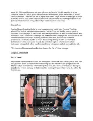 spend $91,500 on public events and press releases. As Creative Vinyl is spending ⅕ of our
budget on interactive media, public events in stores will be more formal and will occur around
interactive media. Therefore, it is not as important to spend a high amount of the budget on these
events but instead focus on the Interactive medium for consumers and use the press releases and
public events to maintain strong relationships with Lululemon’s investors.
Out of Home
Our final form of media will also be very important to our media plan. Creative Vinyl has
allotted 26.6% of the budget to outdoor media. Creative Vinyl has decided outdoor media is
important to the campaign as it will reach both our target audience as well as the individuals who
will benefit from Lululemon’s campaign. It is important to the campaign that individuals who are
less fortunate feel comfortable receiving donations from other individuals within their
communities. Therefore, in order to ensure the fostering of unity in order to benefit both
Lululemon as well as individuals in need, it is important to place advertisements where
individuals who can both afford Lululemon and those who cannot are both exposed to the ads.
*See Horizontal Poster rates from Pattison Outdoor for Out of Home costings
Graphic Treatment
Out of Home
The outdoor advertisement will stand out amongst the cities that Creative Vinyl places them. The
background is meant to blend into the surroundings but the individuals are going to stand out.
The text is bold and will stand out from the picture itself. Like most Lululemon ads, the logo is
placed at the bottom. Carrying in the theme of the campaign Creative Vinyl have also added the
#oneforLulu.
	
	
ONE FOR
ONE
ONE FOR ALL.
#oneforLulu
 