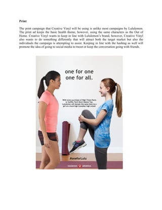 Print
The print campaign that Creative Vinyl will be using is unlike most campaigns by Lululemon.
The print ad keeps the basic health theme, however, using the same characters as the Out of
Home. Creative Vinyl wants to keep in line with Lululemon’s brand, however, Creative Vinyl
also wants to do something differently that will attract both the target market but also the
individuals the campaign is attempting to assist. Keeping in line with the hashtag as well will
promote the idea of going to social media to tweet or keep the conversation going with friends.
	
	
	
	
	
	
	
	
	
	
	
	
	
	
	
	
	
	
	
	
	
	
one for one
one for all.
With every purchase of High Times Pants
or Swiftly Tech Short Sleeve Tee,
Lululemon will donate the same item to a
girl at a local high Canadian high school
#oneforLulu
 