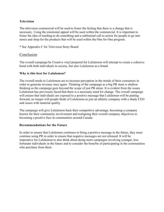 Television
	
The television commercial will be used to foster the feeling that there is a change that is
necessary. Using the emotional appeal will be used within the commercial. It is important to
foster the idea of needing to do something and a subliminal call to action for people to go into
stores and shop for the products that will be used within the One for One program.
* See Appendix C for Television Story Board
Conclusion
	
The overall campaign by Creative vinyl prepared for Lululemon will attempt to create a cohesive
bond with both individuals in society, but also Lululemon as a brand.
Why is this best for Lululemon?
The overall needs to Lululemon are to increase perception in the minds of their consumers in
order to generate revenue once again. Thinking of the campaign as a big PR stunt is shallow
thinking as the campaign goes beyond the scope of just PR alone. It is evident from the issues
Lululemon has previously faced that there is a necessary need for change. The overall campaign
will ensure that individuals are exposed to a positive message that Lululemon will be putting
forward, no longer will people think of Lululemon as just an athletic company with a shady CEO
and issues with material quality.
The campaign will give Lululemon back their competitive advantage, becoming a company
known for their community involvement and realigning their overall company objectives to
becoming a positive face in communities around Canada.
Recommendations for the Future
In order to ensure that Lululemon continues to bring a positive message in the future, they must
continue using PR in order to ensure that negative messages are not released. It will be
imperative for Lululemon to also think about doing more campaigns involving younger, less
fortunate individuals in the future and to consider the benefits of participating in the communities
who purchase from them.
Appendix A
 