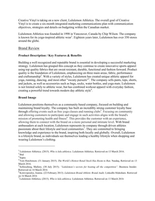 Creative Vinyl is taking on a new client, Lululemon Athletica. The overall goal of Creative
Vinyl is to create a six-month integrated marketing communications plan with communication
objectives, strategies and details on budgeting within the Canadian market.
	
Lululemon Athletica was founded in 1998 in Vancouver, Canada by Chip Wilson. The company
is known for its yoga-inspired athletic wear1
. Eighteen years later, Lululemon has over 350 stores
around the globe.
Brand Review
Product Description / Key Features & Benefits
Building a well recognized and reputable brand is essential in developing a successful marketing
strategy. Lululemon has grasped this concept as they continue to create innovative sports apparel
using top quality fabrics that are sweat resistant, durable, functional and fashion forward. Product
quality is the foundation of Lululemon, emphasizing on three main areas; fabric, performance
and craftsmanship2
. With a variety of styles, Lululemon has created unique athletic apparel for
yoga, running, dancing, and most other “sweaty pursuits”3
. The company sells pants, tops, shorts,
and jackets, as well as accessories such as bags, socks, water bottles, and yoga mats. Lululemon
is not limited solely to athletic wear, but has combined workout apparel with everyday fashion,
creating a powerful trend towards modern day athletic style4
.
Brand Image
Lululemon positions themselves as a community based company, focused on building and
maintaining brand loyalty. The company has built an incredibly strong customer loyalty base
through offering events such as free yoga classes and running clubs5
. Focusing on community
and allowing customers to participate and engage in such activities aligns with the brand's
mission of promoting health and fitness6
. This provides the customer with an experience,
allowing them to connect with the brand on a more personal and intimate level. With brand
ambassadors at each location, Lululemon represents its company through driven athletes
passionate about their lifestyle and local communities7
. They are committed to bringing
knowledge and experience to the brand, inspiring both locally and globally. Overall, Lululemon
is a lifestyle brand, as individuals see themselves leading a healthy lifestyle when shopping and
wearing Lululemon’s clothing.
																																																																				
1
Lululemon Athletica. (2015). Who is lulu athletica. Lululemon Athletica. Retrieved on 13 March 2016. 	
2	
Ibid	
3	
Supra	
4	
Tom Hutchinson. (31 January 2015). The World’s Hottest Retail Stock Has Room to Run. Nasdaq. Retrieved on 13
March 2016. 	
5	
Schlossberg, Mallory. (30 July 2015). “Lululemon’s secrets for beating all the competition”. Business Insider.
Retrieved on 14 March 2016	
6	
Komvopoulos, Joanna. (22 February 2013). Lululemon Brand Athletic Brand Audit. LinkedIn Slideshare. Retrieved
on 16 March 2016	
7	
Lululemon Athletica. (2015). Who is lulu athletica. Lululemon Athletica. Retrieved on 13 March 2016	
 