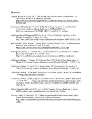 Resources
Campos, Adrian. (8 October 2013). How Selling Yoga Pants Became a Great Business. The
Motley Fool. Retrieved on 15 March 2016 from
http://www.fool.com/investing/general/2013/10/08/why-selling-yoga-pants-is-a-great-
business.aspx
Government of Canada. (27 November 2015). Adult obesity prevalence in Canada and the
United States. Statistics Canada. Retrieved on 13 March 2016 from
http://www.statcan.gc.ca/pub/82-625-x/2011001/article/11411-eng.htm
Hutchinson, Tom. (31 January 2015). The World’s Hottest Retail Stock Has Room to Run.
Nasdaq. Retrieved on 13 March 2016 from
http://www.nasdaq.com/article/the-worlds-hottest-retail-stock-cm55806#/.UK0ZzkJ-jPo
Kantar Media. (2015). Women’s Clothing Where Personally Bought/Past 12 Months Lululemon.
Retrieved from PMB on 11 March 2016 from
https://www.kmrsoftware.net/netquestapp/pmbquickreports/Default.aspx
Komvopoulos, Joanna. (22 February 2013). Lululemon Brand Athletic Brand Audit. LinkedIn
Slideshare. Retrieved on 16 March 2016 from
http://www.slideshare.net/JoannaKomvopoulos/lululemon-athletica-brand-audit
Lululemon Athletica. (1 February 2015). Annual Report 2015. Edgar Online. Retrieved on 12
March 2016 from http://investor.lululemon.com/secfiling.cfm?filingID=1397187-15-16
Lululemon Athletica. (27 March 2014). Annual Report 2014. Edgar online. Retrieved on 12
March 2016 from http://investor.lululemon.com/secfiling.cfm?filingID=1397187-14-21
Lululemon Athletica. (2015). Who is lulu athletica. Lululemon Athletica. Retrieved on 13 March
2016 http://www.lululemon.com/about
Lululemon Athletica. (2015). Swiftly Tech Short Sleeve Crew. Lululemon Athletica. Retrieved on
14 March 2016. http://shop.lululemon.com/products/clothes-accessories/tops-short-
sleeve/Run-Swiftly-Tech-Short-Sleeve-Crew?cc=17380&skuId=3662714&catId=tops-
short-sleeve
Nelson, Jacqueline. (29 April 2011). Loco for Lulu. Canadian Business. Retrieved 12 March
2016 from http://www.canadianbusiness.com/lifestyle/loco-for-lulu/
Peterson, Hayley. (10 December 2013). 8 Outrageous Remarks by Lululemon Foudner Chip
Wilson. Business Insider. Retrieved on 14 March 2016 from
http://www.businessinsider.com/outrageous-remarks-by-lululemon-founder-chip-wilson-
2013-12
 