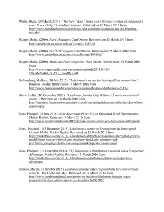 Philip, Bruce. (20 March 2014). “The New “&go” brand won’t fix what’s rotten at Lululemon’s
core: Bruce Philip.” Canadian Business. Retrieved on 12 March 2016 from
http://www.canadianbusiness.com/blogs-and-comment/lululemon-and-go-branding-
mistake/
Rogers Media. (2016). Flare Magazine. Card Online. Retrieved on 25 March 2016 from
http://cardonline.ca.eztest.ocls.ca/listings/14285.jsf
Rogers Media. (2016). LOULOU English. Card Online. Retrieved on 25 March 2016 from
http://www.cardonline.ca.eztest.ocls.ca/listings/18489.jsf
Rogers Media. (2016). Media Kit Flare Magazine. Flare Online. Retrieved on 30 March 2016
From
http://www.rogersmedia.com/wp-content/uploads/2013/03/15-
528_MediaKit_FLARE_FinalRev.pdf
Schlossberg, Mallory. (30 July 2015). “Lululemon’s secrets for beating all the competition”.
Business Insider. Retrieved on 14 March 2016 from
http://www.businessinsider.com/lululemon-and-the-rise-of-athleisure-2015-7
Shaw, Hollie. (10 December 2013). “Lululemon founder Chip Wilson’s 5 most controversial
quotes”. Retrieved on 14 March 2016 from
http://business.financialpost.com/news/retail-marketing/lululemon-athletica-chip-wilson-
controversy
Soni, Phalguni. (8 June 2015). Nike Activewear Peers Eye an Expanded Set of Opportunities.
Market Realist. Retrieved 14 March 2016 from
http://www.marketrealist.com/2015/06/nike-market-share-gets-high-score-activewear/
Soni, Phalguni . (15 December 2014). Lululemon Attempts to Reinvigorate Its Interrupted
Growth Model. Market Realist. Retrieved on 15 March 2016 from
http://marketrealist.com/2014/12/lululemon-attempts-reinvigorate-interrupted-growth-
model/?utm_source=yahoo&utm_medium=feed&utm_content=read-
prev&utm_campaign=lululemons-target-market-product-assortment
Soni, Phalguni. (14 December 2014). Why Lululemon’s Distribution Channels are a Competitive
Advantage. Market Realist. Retrieved 15 March 2016 from
http://marketrealist.com/2014/12/lululemons-distribution-channels-competitive-
advantage/
Strauss, Marina. (6 October 2015). Lululemon founder takes responsibility for controversial
remarks. The Globe and Mail. Retrieved on 14 March 2016 from
http://www.theglobeandmail.com/report-on-business/lululemon-founder-takes-
responsibility-for-controversial-remarks/article26692505/
 