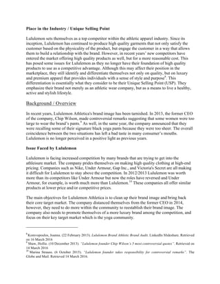 Place in the Industry / Unique Selling Point
Lululemon sets themselves as a top competitor within the athletic apparel industry. Since its
inception, Lululemon has continued to produce high quality garments that not only satisfy the
customer based on the physicality of the product, but engage the customer in a way that allows
them to build a relationship with the brand. However, in recent years’ new competitors have
entered the market offering high quality products as well, but for a more reasonable cost. This
has posed some issues for Lululemon as they no longer have their foundation of high quality
products to use as a competitive advantage. Although this may affect their position in the
marketplace, they still identify and differentiate themselves not only on quality, but on luxury
and premium apparel that provides individuals with a sense of style and purpose8
. This
differentiation is essentially what they consider to be their Unique Selling Point (USP). They
emphasize their brand not merely as an athletic wear company, but as a means to live a healthy,
active and stylish lifestyle.
Background / Overview
In recent years, Lululemon Athletica's brand image has been tarnished. In 2013, the former CEO
of the company, Chip Wilson, made controversial remarks suggesting that some women were too
large to wear the brand’s pants.9
As well, in the same year, the company announced that they
were recalling some of their signature black yoga pants because they were too sheer. The overall
coincidence between the two situations has left a bad taste in many consumer’s mouths.
Lululemon is no longer perceived in a positive light as previous years.
Issue Faced by Lululemon
Lululemon is facing increased competition by many brands that are trying to get into the
athleisure market. The company prides themselves on making high quality clothing at high-end
pricing. Companies such as Nike, Under Armour, Gap Inc., and Victoria's Secret are all making
it difficult for Lululemon to stay above the competition. In 2012/2013 Lululemon was worth
more than its competitors like Under Armour but now the roles have reversed and Under
Armour, for example, is worth much more than Lululemon.10
These companies all offer similar
products at lower price and/or competitive prices.
The main objectives for Lululemon Athletica is to clean up their brand image and bring back
their core target market. The company distanced themselves from the former CEO in 2014,
however, they need to do more within the community to reestablish their brand image. The
company also needs to promote themselves of a more luxury brand among the competition, and
focus on their key target market which is the yoga community.
																																																																				
8	
Komvopoulos, Joanna. (22 February 2013). Lululemon Brand Athletic Brand Audit. LinkedIn Slideshare. Retrieved
on 16 March 2016	
9
	Shaw, Hollie. (10 December 2013). “Lululemon founder Chip Wilson’s 5 most controversial quotes”. Retrieved on
14 March 2016	
10
	Marina Strauss. (6 October 2015). “Lululemon founder takes responsibility for controversial remarks”. The
Globe and Mail. Retrieved 14 March 2016. 	
 