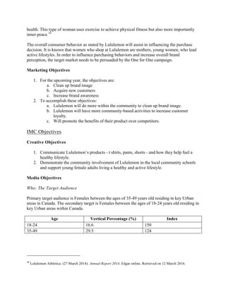 health. This type of woman uses exercise to achieve physical fitness but also more importantly
inner peace.16
The overall consumer behavior as stated by Lululemon will assist in influencing the purchase
decision. It is known that women who shop at Lululemon are mothers, young women, who lead
active lifestyles. In order to influence purchasing behaviors and increase overall brand
perception, the target market needs to be persuaded by the One for One campaign.
Marketing Objectives
1. For the upcoming year, the objectives are:
a. Clean up brand image
b. Acquire new customers
c. Increase brand awareness
2. To accomplish these objectives:
a. Lululemon will do more within the community to clean up brand image.
b. Lululemon will have more community-based activities to increase customer
loyalty.
c. Will promote the benefits of their product over competitors.
IMC Objectives
Creative Objectives
1. Communicate Lululemon’s products - t shirts, pants, shorts - and how they help fuel a
healthy lifestyle.
2. Demonstrate the community involvement of Lululemon in the local community schools
and support young female adults living a healthy and active lifestyle.
Media Objectives
Who: The Target Audience
Primary target audience is Females between the ages of 35-49 years old residing in key Urban
areas in Canada. The secondary target is Females between the ages of 18-24 years old residing in
key Urban areas within Canada.
Age Vertical Percentage (%) Index
18-24 16.6 150
35-49 29.5 124
																																																																				
16
	Lululemon Athletica. (27 March 2014). Annual Report 2014. Edgar online. Retrieved on 12 March 2016. 	
 