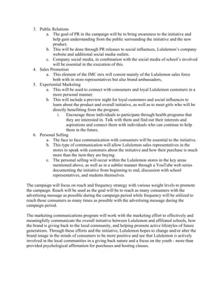 3. Public Relations
a. The goal of PR in the campaign will be to bring awareness to the initiative and
help gain understanding from the public surrounding the initiative and the new
product.
b. This will be done through PR releases to social influences, Lululemon’s company
website and additional social media outlets.
c. Company social media, in combination with the social media of school’s involved
will be essential in the execution of this.
4. Sales Promotion
a. This element of the IMC mix will consist mainly of the Lululemon sales force
both with in store representatives but also brand ambassadors,
5. Experiential Marketing
a. This will be used to connect with consumers and loyal Lululemon customers in a
more personal manner.
b. This will include a preview night for loyal customers and social influences to
learn about the product and overall initiative, as well as to meet girls who will be
directly benefitting from the program.
i. Encourage these individuals to participate through health programs that
they are interested in. Talk with them and find out their interests and
aspirations and connect them with individuals who can continue to help
them in the future.
6. Personal Selling
a. The face to face communication with consumers will be essential to the initiative.
b. This type of communication will allow Lululemon sales representatives in the
stores to speak with customers about the initiative and how their purchase is much
more than the item they are buying.
c. The personal selling will occur within the Lululemon stores in the key areas
mentioned above, as well as in a subtler manner through a YouTube web series
documenting the initiative from beginning to end, discussion with school
representatives, and students themselves.
The campaign will focus on reach and frequency strategy with various weight levels to promote
the campaign. Reach will be used as the goal will be to reach as many consumers with the
advertising message as possible during the campaign period while frequency will be utilized to
reach those consumers as many times as possible with the advertising message during the
campaign period.
The marketing communications program will work with the marketing effort to effectively and
meaningfully communicate the overall initiative between Lululemon and affiliated schools, how
the brand is giving back to the local community, and helping promote active lifestyles of future
generations. Through these efforts and the initiative, Lululemon hopes to change and/or alter the
brand image in the minds of consumers to be more positive and see that Lululemon is actively
involved in the local communities in a giving back nature and a focus on the youth - more than
provided psychological affirmation for purchases and hosting classes.
 
