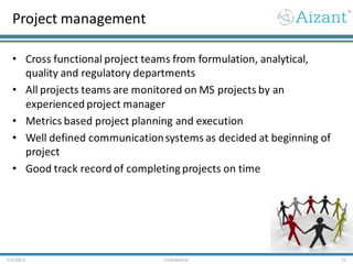 Project management
• Cross functional project teams from formulation, analytical,
quality and regulatory departments
• All projects teams are monitored on MS projects by an
experienced project manager
• Metrics based project planning and execution
• Well defined communicationsystems as decided at beginning of
project
• Good track record of completing projects on time
7/3/2012 Confidential 21
 