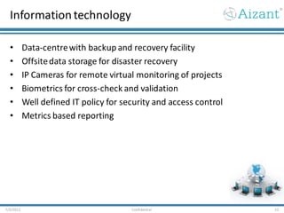 Informationtechnology
• Data-centrewith backup and recovery facility
• Offsitedata storage for disaster recovery
• IP Cameras for remote virtual monitoring of projects
• Biometrics for cross-check and validation
• Well defined IT policy for security and access control
• Metrics based reporting
7/3/2012 Confidential 22
 