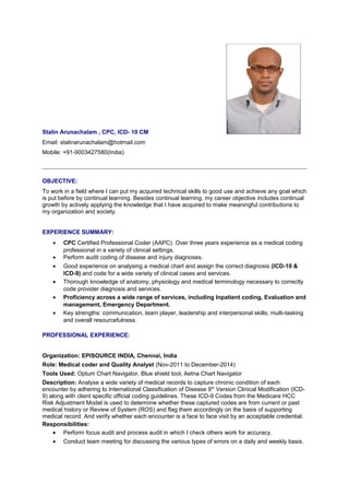 Stalin Arunachalam , CPC, ICD- 10 CM
Email: stalinarunachalam@hotmail.com
Mobile: +91-9003427580(India)
OBJECTIVE:
To work in a field where I can put my acquired technical skills to good use and achieve any goal which
is put before by continual learning. Besides continual learning, my career objective includes continual
growth by actively applying the knowledge that I have acquired to make meaningful contributions to
my organization and society.
EXPERIENCE SUMMARY:
• CPC Certified Professional Coder (AAPC). Over three years experience as a medical coding
professional in a variety of clinical settings.
• Perform audit coding of disease and injury diagnoses.
• Good experience on analysing a medical chart and assign the correct diagnosis (ICD-10 &
ICD-9) and code for a wide variety of clinical cases and services.
• Thorough knowledge of anatomy, physiology and medical terminology necessary to correctly
code provider diagnosis and services.
• Proficiency across a wide range of services, including Inpatient coding, Evaluation and
management, Emergency Department.
• Key strengths: communication, team player, leadership and interpersonal skills; multi-tasking
and overall resourcefulness.
PROFESSIONAL EXPERIENCE:
Organization: EPISOURCE INDIA, Chennai, India
Role: Medical coder and Quality Analyst (Nov-2011 to December-2014)
Tools Used: Optum Chart Navigator, Blue shield tool, Aetna Chart Navigator
Description: Analyse a wide variety of medical records to capture chronic condition of each
encounter by adhering to International Classification of Disease 9th
Version Clinical Modification (ICD-
9) along with client specific official coding guidelines. These ICD-9 Codes from the Medicare HCC
Risk Adjustment Model is used to determine whether these captured codes are from current or past
medical history or Review of System (ROS) and flag them accordingly on the basis of supporting
medical record. And verify whether each encounter is a face to face visit by an acceptable credential.
Responsibilities:
• Perform focus audit and process audit in which I check others work for accuracy.
• Conduct team meeting for discussing the various types of errors on a daily and weekly basis.
 