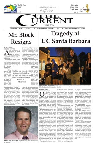 THE
URRENTC
MALIBU HIGH SCHOOL
June 2014
Volume XXVI, Issue VI • www.mhscurrent.com • Published Since 1995
World Cup
2014
page 2
Gewant’s
Final NBA
Predictions
page 15
Tragedy at
UC Santa Barbara
Mr. Block
Resigns
By Nikita Weber
OPINION EDITOR
O
n May 23rd UC Santa
Barbara student, El-
liot Rodger, killed
six and wounded 13
people on furious rampage. The
22-year-old killed numerous stu-
dents and strangers in the Santa
Barbara area due to his rejection
from women and constant feeling
of loneliness. After his murder
spree, Rodger ended his night of
“retribution” by shooting himself
dead.
Rodger had posted several vid-
eos on Youtube where he dis-
cussed and described his hatred
towards humanity for his loneli-
ness and constant rejection. He
also printed a complete manifesto
where he describes his anger and
alienation.
Roger wrote, “On the day before
the Day of Retribution, I will start
the First Phase of my vengeance:
Silently killing as many people as
I can around Isla Vista by luring
them into my apartment through
some form of trickery.”
A month prior to the shooting,
Rodger’s parents called a law
enforcement agency after seeing
his horrific videos posted online.
After a call to the sheriff’s depart-
ment from Rodger’s family, the
deputies visited Rodger and said
he seemed normal and did not
take any action against him.
The night before the mass shoot-
ing, Rodger emailed to his par-
ents and therapist a link to his
latest Youtube video he posted.
In the video Rodger said, “You
girls have never been attracted to
me. I don’t know why you girls
aren’t attracted to me but I will
punish you all for it… you throw
yourselves at all these obnoxious
men instead of me, the supreme
gentleman. I will punish all of
you for it.”
The video continues with Rod-
ger continuously repeating phras-
es like the “supreme alpha-male”,
“rejection”, “day of retribution”,
and “slaughter”. In the video he
also states his plan to enter UC-
SB’s “hottest sorority house” and
kill every girl in there, he then
would go through Santa Barbara
killing anyone he saw. After see-
ing this video, Rodger’s parents
immediately called police and be-
gan to drive up to Santa Barbara,
but it was too late.
UCSB has opened counseling
services made available to stu-
dents overnight, and emergency
housing was set up for any stu-
dents displaced as a result of the
shooting. SBCC [Santa Barbara
Community College] is also co-
ordinating with UCSB to pro-
vide counseling for students and
or employees. On Tuesday May
27th, all classes were canceled
and there was a memorial service
for the numerous students killed.
While the horrifying incident
has caused a question of Santa
Barbara’s safety, numerous Mali-
bu High students will be studying
in Santa Barbara next fall.
Malibu High Senior Emma
London, whom will be attending
UC Santa Barbara next Fall, said,
“There are no words to describe
the tragedy, nor do I believe can
the event be rationalized. It is a
horrible reminder to be careful no
matter where you are.”
London continued and said,
“The bottom line is though, trag-
edy knows no bounds and can oc-
cur anywhere.”
Senior, Dyer Pettijohn, also at-
tending UC Santa Barbara said,
“It’s an incredibly sad event for
the campus and community as a
whole. Despite this I still feel safe
venturing to UCSB next year,
I mean there are grassy people
wherever you go.”
While it is truly devastating
what occurred in Santa Barbara,
the point is made that this could
truly happened anywhere. Elliot
Rodger could have been admitted
to a completely different college
and the horror would of occurred
some where else. With this recent
event occurring, the heated de-
bate over gun control has arisen
and the question of what to do
to prevent a horror like this from
happening in the future once
again.
	
	
MOURNING STUDENTS: UCSB students and residents gather in mourning of those who passed at
Elliot Rodger’s hands. (Image from Google)
PRINCIPAL RESIGNS: Jerry Block leaves MHS after two years
at the school.
By Maya Eliahou
OPINION EDITOR
A
fter two years as the
principal of Malibu
High School, Jerry
Block is leaving to
pursue a new position as the prin-
cipal of Hillside Middle School in
Simi Valley.
Hillside Middle School is being
converted into a science, technol-
ogy, and arts magnet next year.
“My role will be to help the school
get converted and get ready and
to develop
the program,”
said Block.
During
Block’s time
as principal,
Malibu High
was nomi-
nated as a
“Gold Med-
al” school by
the US News
and World
Report, and
the school
also increased it’s Academic Per-
formance Index by 12 points.
Although he was only at Malibu
High School for two years, Block
has facilitated many improve-
ments to the school’s science
programs. Block said, “I am re-
ally excited with the increased
technology here at the school.
We have two new computer labs
and about 70 new chromebooks
and smartboards…we also have
an AP Biology Class this year…
a Chinese class…a lot of good
things have happened.”
Regarding the Chinese program,
Block stated that, “[The school] is
committing to students who have
chosen to start Chinese…those
students wont be stuck.” Chinese
1 students will therefore have the
opportunity to continue taking
Chinese to fulfill their graduation
and college requirements.
Block also stayed involved in
student life around campus. In his
farewell address he wrote, “I was
privileged to attend the choir’s
trip to Carnegie Hall and the tenth
grade biology
trip whale
watching as
our students
c o l l e c t e d
s c i e n t i f i c
data. I have
also loved
watching our
students in
theater pro-
d u c t i o n s ,
athletic com-
petitions and
musical con-
certs.”
Block has also recently suffered
from a minor health issue regard-
ing his gall bladder, but is happy
to report that he is well enough to
attend graduation. Lastly, Block
wished to offer the students of
Malibu High School one piece of
advice: “Always be the best you
can be and always be farsighted
in your goals and dreams,” said
Block, “Malibu is a school with
so much potential…I will miss
the very special place that Malibu
High School is.”
“Malibu is a school with
so much potential…I
will miss the very special
place that Malibu High
School is.”
~ Mr. Block
 