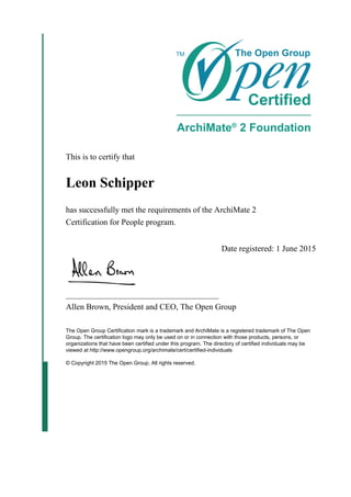 This is to certify that
Leon Schipper
has successfully met the requirements of the ArchiMate 2
Certification for People program.
Date registered: 1 June 2015
_____________________________________
Allen Brown, President and CEO, The Open Group
The Open Group Certification mark is a trademark and ArchiMate is a registered trademark of The Open
Group. The certification logo may only be used on or in connection with those products, persons, or
organizations that have been certified under this program. The directory of certified individuals may be
viewed at http://www.opengroup.org/archimate/cert/certified-individuals
© Copyright 2015 The Open Group. All rights reserved.
 