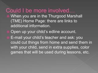 Could I be more involved…
 When you are in the Thurgood Marshall
(TME) Home Page: there are links to
additional information.
 Open up your child’s edline account.
 E-mail your child’s teacher and ask: you
could cut things from home and send them in
with your child, send in extra supplies, color
games that will be used during lessons, etc.
 