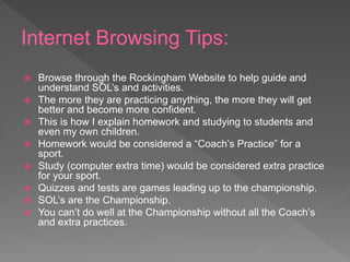 Internet Browsing Tips:
 Browse through the Rockingham Website to help guide and
understand SOL’s and activities.
 The more they are practicing anything, the more they will get
better and become more confident.
 This is how I explain homework and studying to students and
even my own children.
 Homework would be considered a “Coach’s Practice” for a
sport.
 Study (computer extra time) would be considered extra practice
for your sport.
 Quizzes and tests are games leading up to the championship.
 SOL’s are the Championship.
 You can’t do well at the Championship without all the Coach’s
and extra practices.
 