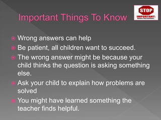  Wrong answers can help
 Be patient, all children want to succeed.
 The wrong answer might be because your
child thinks the question is asking something
else.
 Ask your child to explain how problems are
solved
 You might have learned something the
teacher finds helpful.
 