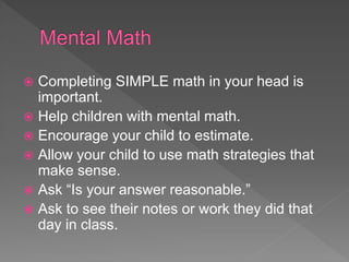  Completing SIMPLE math in your head is
important.
 Help children with mental math.
 Encourage your child to estimate.
 Allow your child to use math strategies that
make sense.
 Ask “Is your answer reasonable.”
 Ask to see their notes or work they did that
day in class.
 