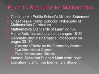  Chesapeake Public School’s Mission Statement
 Chesapeake Public Schools’ Philosophy of
Mathematics Curriculum
 Mathematics Standards of Learning K-5
 Home Activities are located on pages 18-29
 Geometry and Mathematical Vocabulary on
pages 33- 39
› Glossary of Terms for the Elementary Student
› Two Dimensional Objects
› Three Dimensional Objects
 Internet Sites that Support Math Instruction
 Literature List for the Elementary Student
 