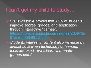 I can’t get my child to study…
 Statistics have proven that 75% of students
improve scores, grades, and application
through interactive “games”.
http://chronicle.augusta.com/stories/2009/12/
07/met_558480.shtml
 Students interest in content also increase by
almost 50% when technology or learning
tools are used. www.learn-with-math-
games.com/
 