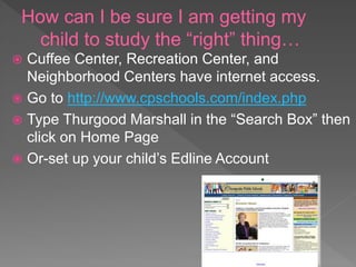 How can I be sure I am getting my
child to study the “right” thing…
 Cuffee Center, Recreation Center, and
Neighborhood Centers have internet access.
 Go to http://www.cpschools.com/index.php
 Type Thurgood Marshall in the “Search Box” then
click on Home Page
 Or-set up your child’s Edline Account
 