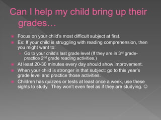 Can I help my child bring up their
grades…
 Focus on your child’s most difficult subject at first.
 Ex: If your child is struggling with reading comprehension, then
you might want to:
› Go to your child’s last grade level (If they are in 3rd grade-
practice 2nd grade reading activities.)
 At least 20-30 minutes every day should show improvement.
 When your child is stronger in that subject: go to this year’s
grade level and practice those activities.
 Children has quizzes or tests at least once a week, use these
sights to study. They won’t even feel as if they are studying. 
 