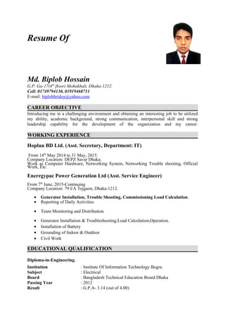 Resume Of
Md. Biplob Hossain
G.P. Ga-17(4th
floor) Mohakhali, Dhaka-1212.
Cell: 01749794130, 01919468711
E-mail: biplobhridoy@yahoo.com
CAREER OBJECTIVE
Introducing me in a challenging environment and obtaining an interesting job to be utilized
my ability, academic background, strong communication, interpersonal skill and strong
leadership capability for the development of the organization and my career.
WORKING EXPERIENCE
Hoplun BD Ltd. (Asst. Secretary, Department: IT)
From 14th
May 2014 to 31 May, 2015.
Company Location: DEPZ Savar Dhaka.
Work as Computer Hardware, Networking System, Networking Trouble shooting, Official
Work, Etc.
Enerrgypac Power Generation Ltd (Asst. Service Engineer)
From 7th
June, 2015-Continuing
Company Location: 79 I/A Tejgaon, Dhaka-1212.
• Generator Installation, Trouble Shooting, Commissioning Load Calculation.
• Reporting of Daily Activities
• Team Monitoring and Distribution
• Generator Installation & Troubleshooting,Load Calculation,Operation.
• Installation of Battery
• Grounding of Indoor & Outdoor
• Civil Work
EDUCATIONAL QUALIFICATION
Diploma-in-Engineering.
Institution : Institute Of Information Technology Bogra.
Subject : Electrical
Board : Bangladesh Technical Education Board Dhaka
Passing Year : 2012
Result : G.P.A- 3.14 (out of 4.00)
 