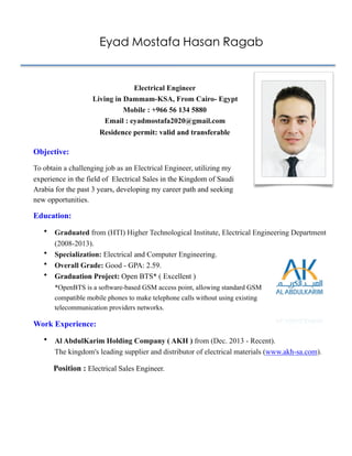 Eyad Mostafa Hasan Ragab
 
 
Objective:
To obtain a challenging job as an Electrical Engineer, utilizing my
experience in the field of Electrical Sales in the Kingdom of Saudi
Arabia for the past 3 years, developing my career path and seeking
new opportunities.
Education:
• Graduated from (HTI) Higher Technological Institute, Electrical Engineering Department
(2008-2013).
• Specialization: Electrical and Computer Engineering.
• Overall Grade: Good - GPA: 2.59.
• Graduation Project: Open BTS* ( Excellent )  
*OpenBTS is a software-based GSM access point, allowing standard GSM
compatible mobile phones to make telephone calls without using existing
telecommunication providers networks.
Work Experience:
• Al AbdulKarim Holding Company ( AKH ) from (Dec. 2013 - Recent). 
The kingdom's leading supplier and distributor of electrical materials (www.akh-sa.com).
Position : Electrical Sales Engineer. 
 
 
Electrical Engineer  
Living in Dammam-KSA, From Cairo- Egypt 
Mobile : +966 56 134 5880
Email : eyadmostafa2020@gmail.com 
Residence permit: valid and transferable 
 