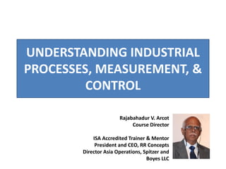 UNDERSTANDING INDUSTRIAL
PROCESSES, MEASUREMENT, &
CONTROL
Rajabahadur V. Arcot
Course Director
ISA Accredited Trainer & Mentor
President and CEO, RR Concepts
Director Asia Operations, Spitzer and
Boyes LLC
 