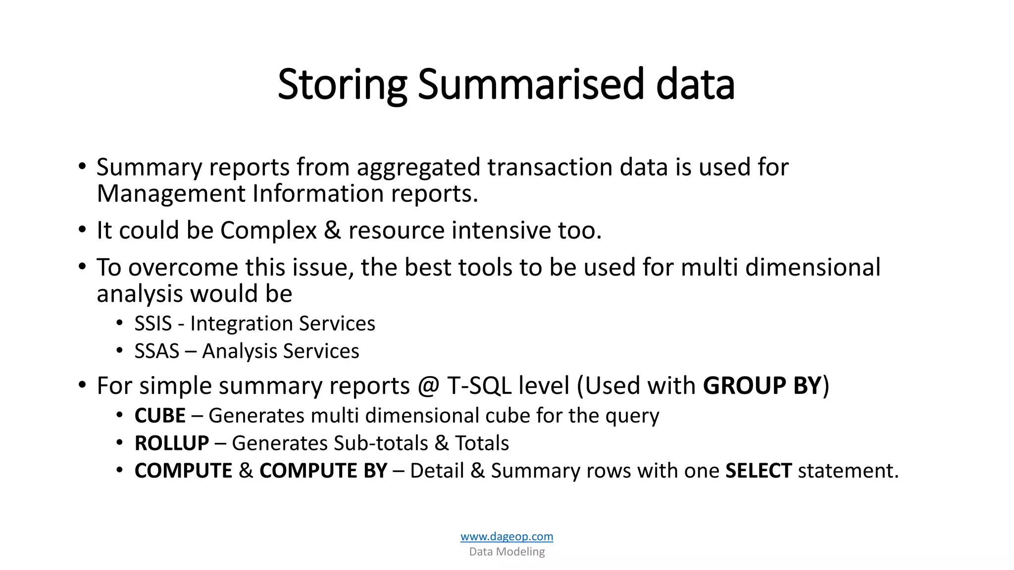 Storing Summarised data
• Summary reports from aggregated transaction data is used for
Management Information reports.
• It could be Complex & resource intensive too.
• To overcome this issue, the best tools to be used for multi dimensional
analysis would be
• SSIS - Integration Services
• SSAS – Analysis Services
• For simple summary reports @ T-SQL level (Used with GROUP BY)
• CUBE – Generates multi dimensional cube for the query
• ROLLUP – Generates Sub-totals & Totals
• COMPUTE & COMPUTE BY – Detail & Summary rows with one SELECT statement.
www.dageop.com
Data Modeling
 