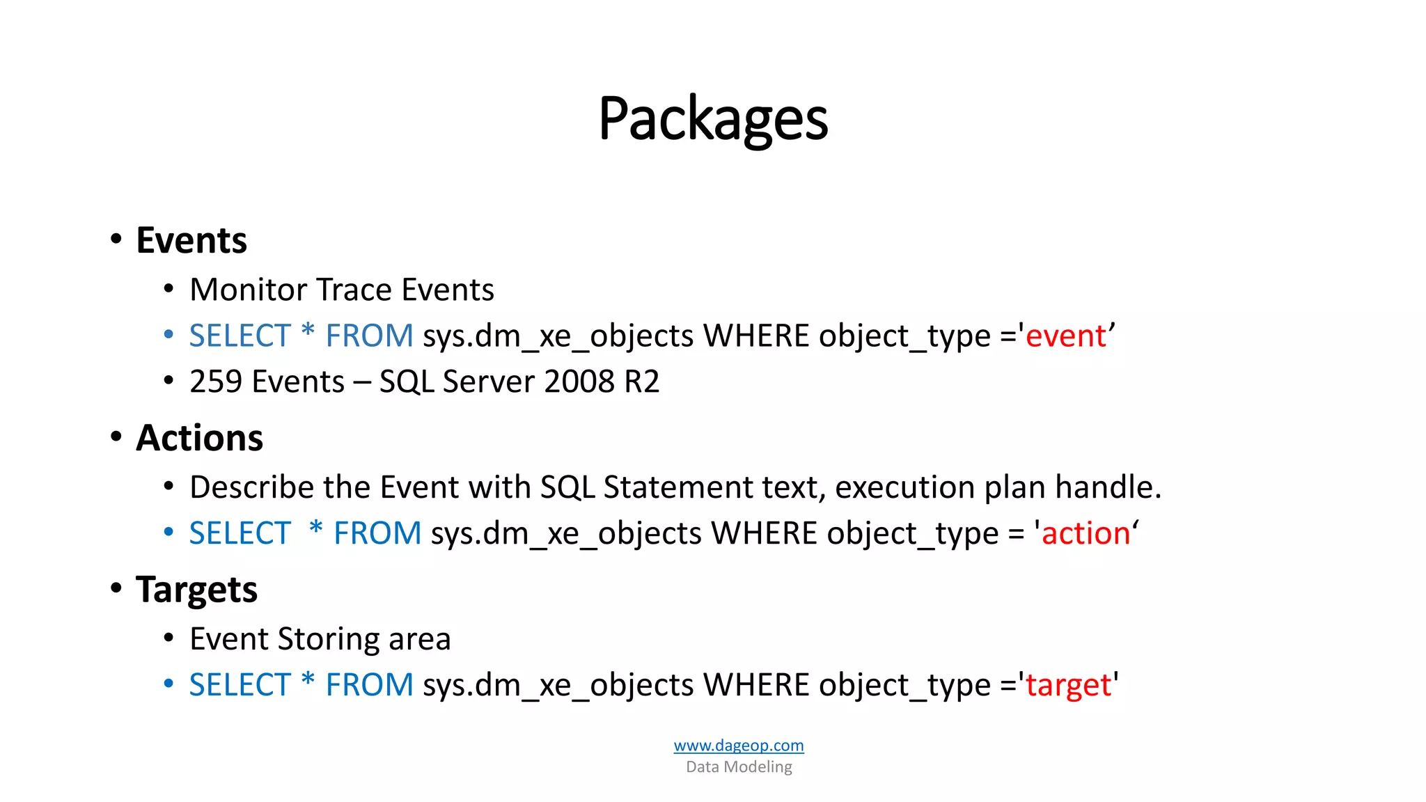 Packages
• Events
• Monitor Trace Events
• SELECT * FROM sys.dm_xe_objects WHERE object_type ='event’
• 259 Events – SQL Server 2008 R2
• Actions
• Describe the Event with SQL Statement text, execution plan handle.
• SELECT * FROM sys.dm_xe_objects WHERE object_type = 'action‘
• Targets
• Event Storing area
• SELECT * FROM sys.dm_xe_objects WHERE object_type ='target'
www.dageop.com
Data Modeling
 