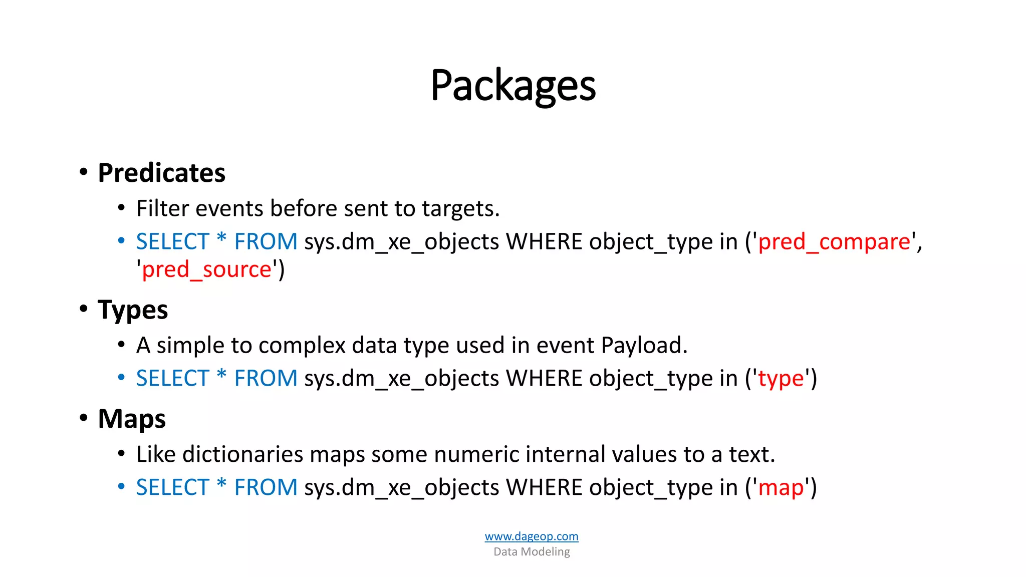 Packages
• Predicates
• Filter events before sent to targets.
• SELECT * FROM sys.dm_xe_objects WHERE object_type in ('pred_compare',
'pred_source')
• Types
• A simple to complex data type used in event Payload.
• SELECT * FROM sys.dm_xe_objects WHERE object_type in ('type')
• Maps
• Like dictionaries maps some numeric internal values to a text.
• SELECT * FROM sys.dm_xe_objects WHERE object_type in ('map')
www.dageop.com
Data Modeling
 