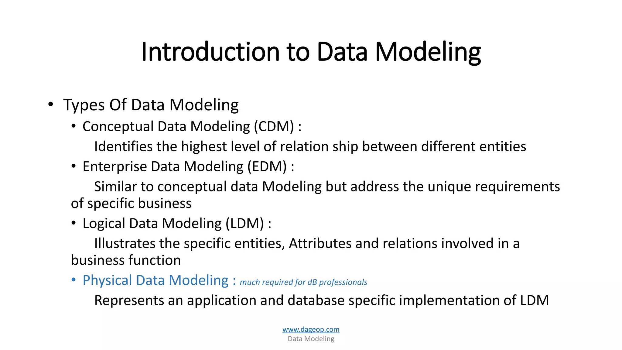 Introduction to Data Modeling
• Types Of Data Modeling
• Conceptual Data Modeling (CDM) :
Identifies the highest level of relation ship between different entities
• Enterprise Data Modeling (EDM) :
Similar to conceptual data Modeling but address the unique requirements
of specific business
• Logical Data Modeling (LDM) :
Illustrates the specific entities, Attributes and relations involved in a
business function
• Physical Data Modeling : much required for dB professionals
Represents an application and database specific implementation of LDM
www.dageop.com
Data Modeling
 