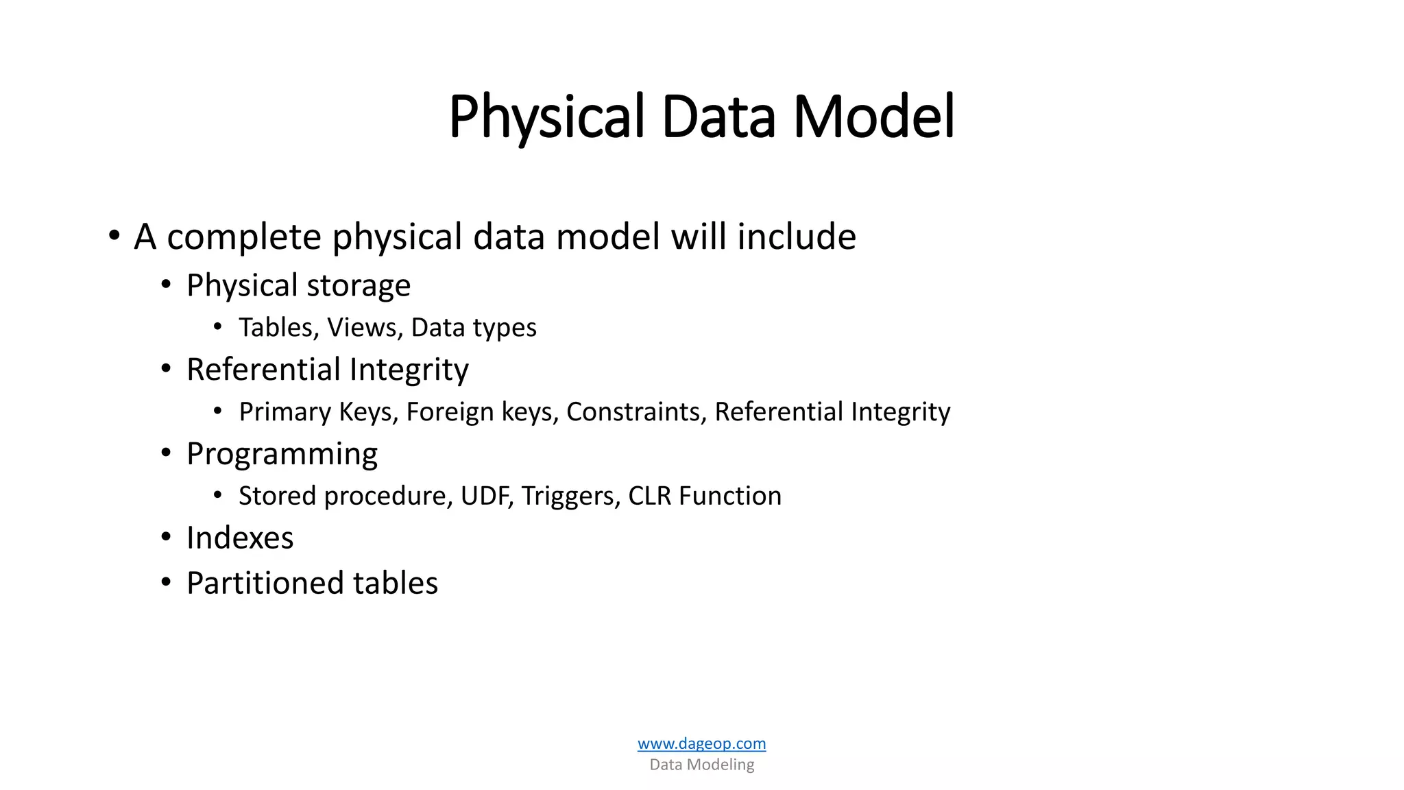 Physical Data Model
• A complete physical data model will include
• Physical storage
• Tables, Views, Data types
• Referential Integrity
• Primary Keys, Foreign keys, Constraints, Referential Integrity
• Programming
• Stored procedure, UDF, Triggers, CLR Function
• Indexes
• Partitioned tables
www.dageop.com
Data Modeling
 