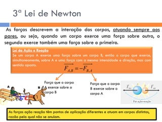 3ª Lei de Newton 
As forças descrevem a interação dos corpos, atuando sempre aos 
pares, ou seja, quando um corpo exerce uma força sobre outro, o 
segundo exerce também uma força sobre o primeiro. 
Lei da Ação e Reação 
Se um corpo A exerce uma força sobre um corpo B, então o corpo que exerce, 
simultaneamente, sobre A e uma força com a mesma intensidade e direção, mas com 
sentido oposto. 
A B B A F F , ,   
Força que o corpo 
B exerce sobre o 
corpo A 
Força que o corpo 
A exerce sobre o 
corpo B 
As forças ação reação têm pontos de aplicação diferentes e atuam em corpos distintos, 
razão pela qual não se anulam. 
 