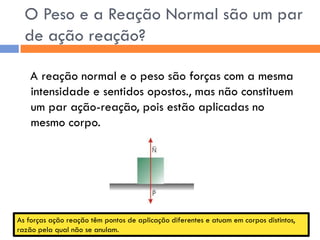 O Peso e a Reação Normal são um par de ação reação? 
A reação normal e o peso são forças com a mesma intensidade e sentidos opostos., mas não constituem um par ação-reação, pois estão aplicadas no mesmo corpo. 
As forças ação reação têm pontos de aplicação diferentes e atuam em corpos distintos, razão pela qual não se anulam.  