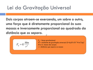 Dois corpos atraem-se exercendo, um sobre o outro, 
uma força que é diretamente proporcional às suas 
massas e inversamente proporcional ao quadrado da 
distância que os separa. 
Fg - força gravitacional 
G – constante de gravitação universal: G=6,67x10-11N m2/kg2 
M e m- massa dos corpos 
r – distância que separa os corpos 
Lei da Gravitação Universal 
2 r 
Mm 
F G g  
2 r 
Mm 
F G g  
F 
 