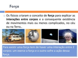 Força 
Os físicos criaram o conceito de força para explicar as interações entre corpos e a consequente existência de movimentos mais ou menos complicados, no céu ou na Terra.. Para existir uma força tem de haver uma interação entre 2 corpos: um exerce a força e o outro sofre a ação dessa força.  