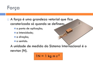 Força 
A força é uma grandeza vetorial que fica caraterizada só quando se definem: 
o ponto de aplicação; 
a intensidade; 
a direção; 
o sentido. 
A unidade de medida do Sistema Internacional é o newton (N). 
1N = 1 kg m s-2  
