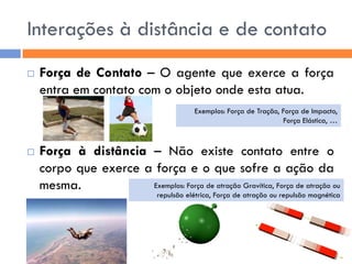 Interações à distância e de contato 
Força de Contato – O agente que exerce a força entra em contato com o objeto onde esta atua. 
Força à distância – Não existe contato entre o corpo que exerce a força e o que sofre a ação da mesma. 
Exemplos: Força de Tração, Força de Impacto, 
Força Elástica, … 
Exemplos: Força de atração Gravítica, Força de atração ou repulsão elétrica, Força de atração ou repulsão magnética  
