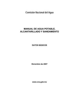 Regresar




                          Comisión Nacional del Agua




                         MANUAL DE AGUA POTABLE,
                       ALCANTARILLADO Y SANEAMIENTO




                                DATOS BÁSICOS




                               Diciembre de 2007




                                www.cna.gob.mx




Búsqueda por palabra
 