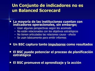 Un Conjunto de indicadores no es un Balanced Scorecard La mayoría de las instituciones cuentan con indicadores operacionales, sin embargo; Usan algunas perspectivas según les acomode No están relacionados con los objetivos estratégicos No tienen articulados las relaciones causa - efecto Se usan básicamente para emitir informes Un BSC captura tanto  impulsores  como resultados El BSC puede potenciar el proceso de planificación estratégica El BSC promueve el aprendizaje y la acción 